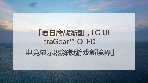 夏日鏖战渐酣，LG UltraGear™ OLED电竞显示器解锁游戏新境界