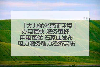 大力优化营商环境丨办电更快 服务更好 用电更优 石家庄发布电力服务助力经济高质量发展八项措施
