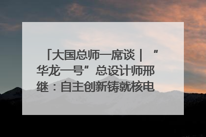 大国总师一席谈｜“华龙一号”总设计师邢继：自主创新铸就核电“国家名片”