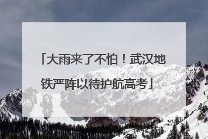 大雨来了不怕！武汉地铁严阵以待护航高考