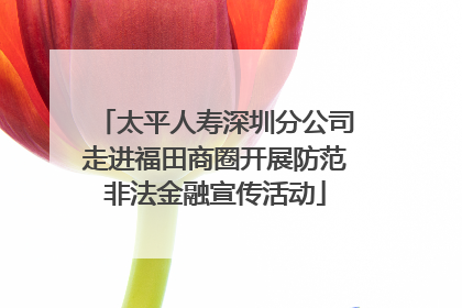 太平人寿深圳分公司走进福田商圈开展防范非法金融宣传活动