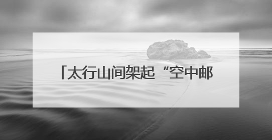 太行山间架起“空中邮路” 我省首条无人机山区邮路常态化运营