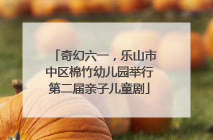 奇幻六一，乐山市中区棉竹幼儿园举行第二届亲子儿童剧