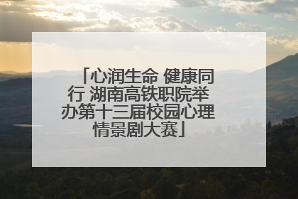 心润生命 健康同行 湖南高铁职院举办第十三届校园心理情景剧大赛