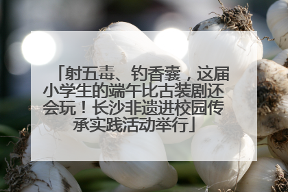 射五毒、钓香囊，这届小学生的端午比古装剧还会玩！长沙非遗进校园传承实践活动举行