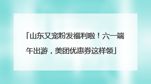 山东又宠粉发福利啦！六一端午出游，美团优惠券这样领
