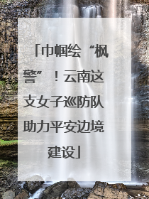 巾帼绘“枫警”！云南这支女子巡防队助力平安边境建设