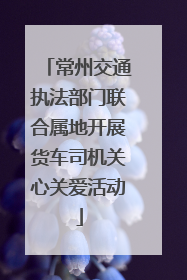常州交通执法部门联合属地开展货车司机关心关爱活动