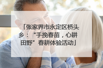张家界市永定区桥头乡：“手挽春苗，心耕田野”春耕体验活动