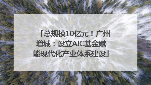 总规模10亿元！广州增城：设立AIC基金赋能现代化产业体系建设