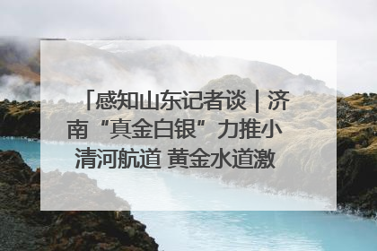感知山东记者谈｜济南“真金白银”力推小清河航道 黄金水道激活区域经济新动能