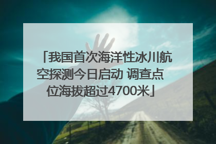 我国首次海洋性冰川航空探测今日启动 调查点位海拔超过4700米