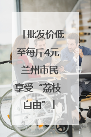 批发价低至每斤4元 兰州市民享受“荔枝自由”