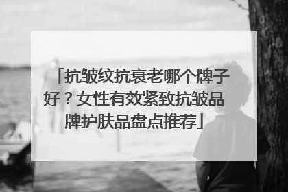 抗皱纹抗衰老哪个牌子好？女性有效紧致抗皱品牌护肤品盘点推荐