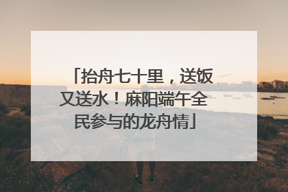 抬舟七十里，送饭又送水！麻阳端午全民参与的龙舟情