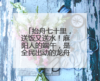 抬舟七十里，送饭又送水！麻阳人的端午，是全民出动的龙舟情结