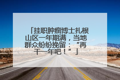 挂职肿瘤博士扎根山区一年期满，当地群众纷纷挽留：“再干一年吧！”