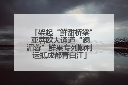架起“鲜甜桥梁” 亚蓉欧大通道“澜湄蓉”鲜果专列顺利运抵成都青白江
