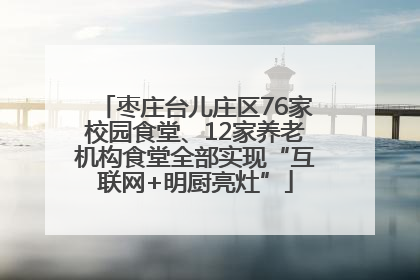 枣庄台儿庄区76家校园食堂、12家养老机构食堂全部实现“互联网+明厨亮灶”