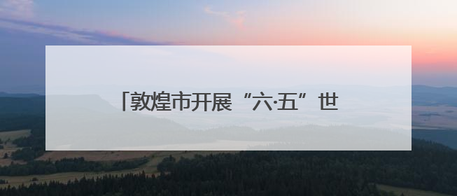 敦煌市开展“六·五”世界环境日主题宣传活动