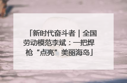 新时代奋斗者｜全国劳动模范李斌：一把焊枪“点亮”美丽海岛