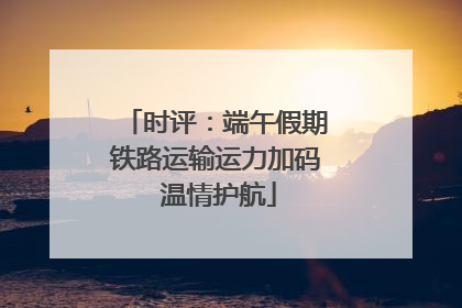 时评：端午假期铁路运输运力加码 温情护航