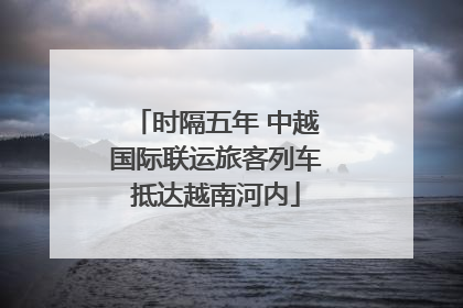 时隔五年 中越国际联运旅客列车抵达越南河内