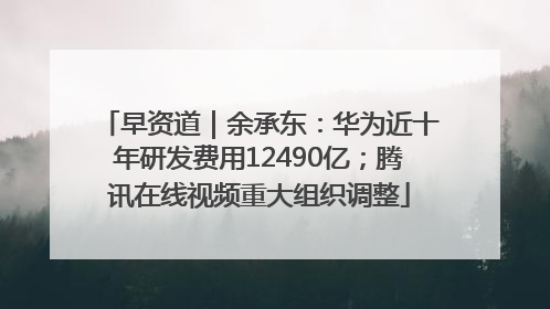 早资道｜余承东：华为近十年研发费用12490亿；腾讯在线视频重大组织调整