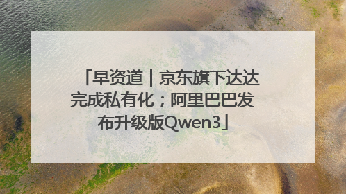 早资道｜京东旗下达达完成私有化；阿里巴巴发布升级版Qwen3