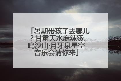 暑期带孩子去哪儿？甘肃天水麻辣烫、鸣沙山·月牙泉星空音乐会请你来