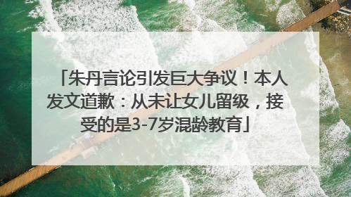 朱丹言论引发巨大争议！本人发文道歉：从未让女儿留级，接受的是3-7岁混龄教育