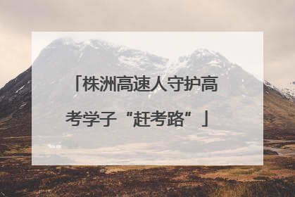 株洲高速人守护高考学子“赶考路”
