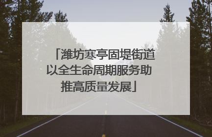 潍坊寒亭固堤街道以全生命周期服务助推高质量发展