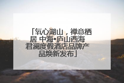 氧心湖山，禅意栖居 中海•庐山西海君澜度假酒店品牌产品焕新发布