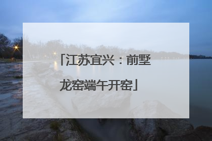 江苏宜兴：前墅龙窑端午开窑