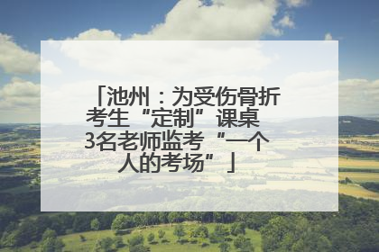 池州：为受伤骨折考生“定制”课桌 3名老师监考“一个人的考场”