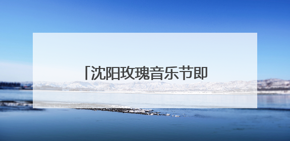 沈阳玫瑰音乐节即将开唱！演出时间表、接驳车指南来了