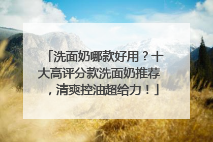 洗面奶哪款好用？十大高评分款洗面奶推荐，清爽控油超给力！