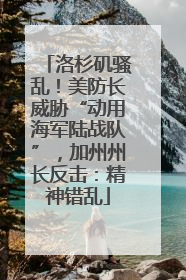 洛杉矶骚乱！美防长威胁“动用海军陆战队”，加州州长反击：精神错乱
