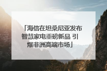 海信在坦桑尼亚发布智慧家电重磅新品 引爆非洲高端市场