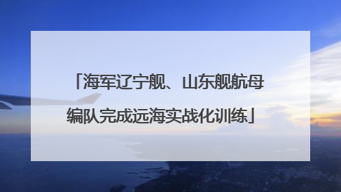 海军辽宁舰、山东舰航母编队完成远海实战化训练