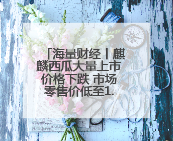 海量财经丨麒麟西瓜大量上市价格下跌 市场零售价低至1.3元/斤