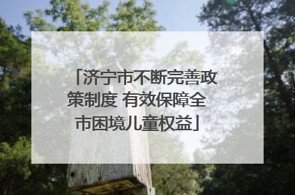 济宁市不断完善政策制度 有效保障全市困境儿童权益