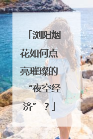 浏阳烟花如何点亮璀璨的“夜空经济”？