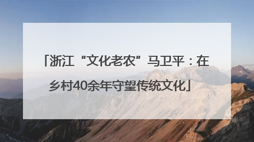 浙江“文化老农”马卫平：在乡村40余年守望传统文化