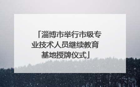 淄博市举行市级专业技术人员继续教育基地授牌仪式