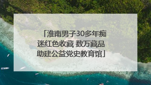淮南男子30多年痴迷红色收藏 数万藏品助建公益党史教育馆