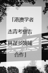 港澳学者杰青考察吉林谋多领域合作