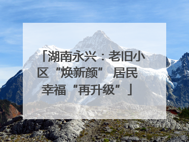 湖南永兴：老旧小区“焕新颜” 居民幸福“再升级”