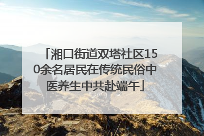 湘口街道双塔社区150余名居民在传统民俗中医养生中共赴端午